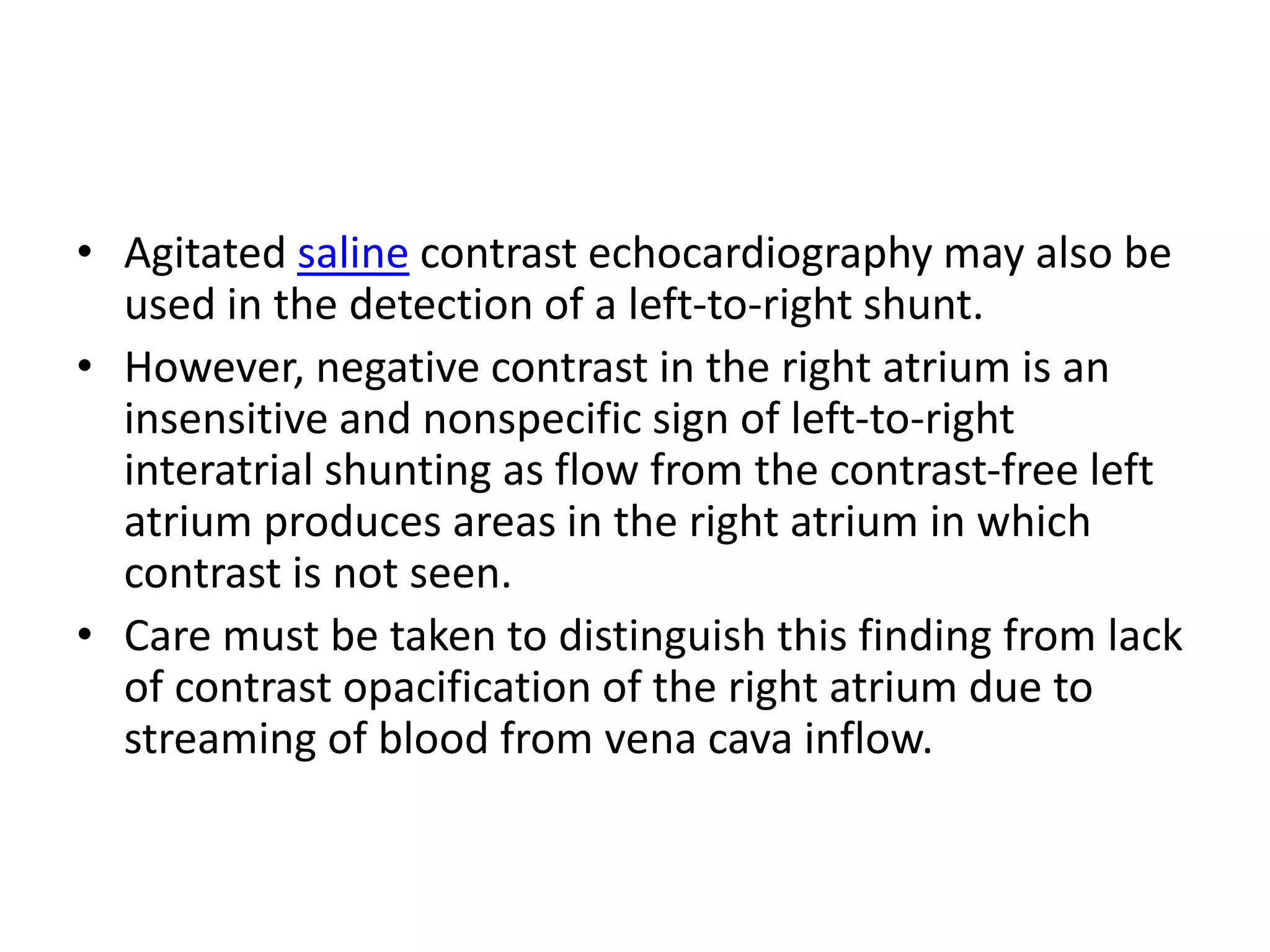 • Agitated saline contrast echocardiography may also be
used in the detection of a left-to-right shunt.
• However, negative contrast in the right atrium is an
insensitive and nonspecific sign of left-to-right
interatrial shunting as flow from the contrast-free left
atrium produces areas in the right atrium in which
contrast is not seen.
• Care must be taken to distinguish this finding from lack
of contrast opacification of the right atrium due to
streaming of blood from vena cava inflow.
 