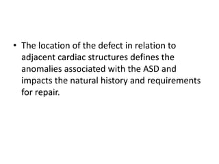 • The location of the defect in relation to
adjacent cardiac structures defines the
anomalies associated with the ASD and
impacts the natural history and requirements
for repair.
 