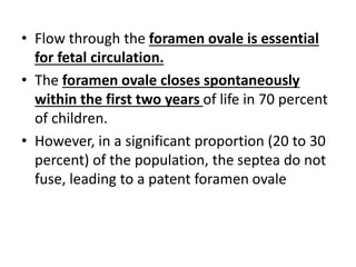 • Flow through the foramen ovale is essential
for fetal circulation.
• The foramen ovale closes spontaneously
within the first two years of life in 70 percent
of children.
• However, in a significant proportion (20 to 30
percent) of the population, the septea do not
fuse, leading to a patent foramen ovale
 