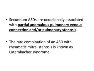 • Secundum ASDs are occasionally associated
with partial anomalous pulmonary venous
connection and/or pulmonary stenosis.
• The rare combination of an ASD with
rheumatic mitral stenosis is known as
Lutembacher syndrome.
 