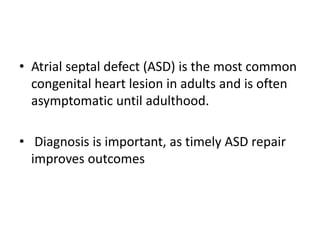 • Atrial septal defect (ASD) is the most common
congenital heart lesion in adults and is often
asymptomatic until adulthood.
• Diagnosis is important, as timely ASD repair
improves outcomes
 