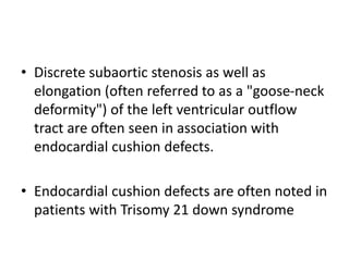 • Discrete subaortic stenosis as well as
elongation (often referred to as a "goose-neck
deformity") of the left ventricular outflow
tract are often seen in association with
endocardial cushion defects.
• Endocardial cushion defects are often noted in
patients with Trisomy 21 down syndrome
 