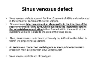 Sinus venosus defect
• Sinus venosus defects account for 5 to 10 percent of ASDs and are located
in the venoatrial portion of the atrial septum.
• Sinus venosus defects represent an abnormality in the insertion of the
superior or inferior vena cava, which overrides the interatrial septum;
the interatrial communication is then formed within the mouth of the
overriding vein and is outside the area of the fossa ovalis .
• Thus, sinus venosus defects are technically not ASDs since the defect is
within the sinus venosus septum.
• An anomalous connection involving one or more pulmonary veins is
present in most patients with sinus venosus ASD
• Sinus venosus defects are of two types
 