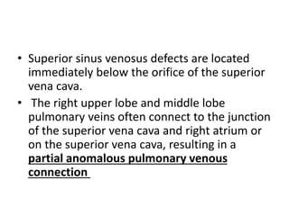 • Superior sinus venosus defects are located
immediately below the orifice of the superior
vena cava.
• The right upper lobe and middle lobe
pulmonary veins often connect to the junction
of the superior vena cava and right atrium or
on the superior vena cava, resulting in a
partial anomalous pulmonary venous
connection
 