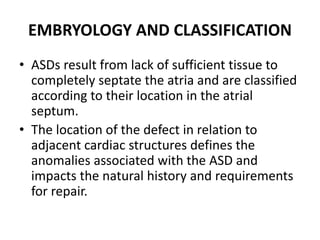 EMBRYOLOGY AND CLASSIFICATION
• ASDs result from lack of sufficient tissue to
completely septate the atria and are classified
according to their location in the atrial
septum.
• The location of the defect in relation to
adjacent cardiac structures defines the
anomalies associated with the ASD and
impacts the natural history and requirements
for repair.
 