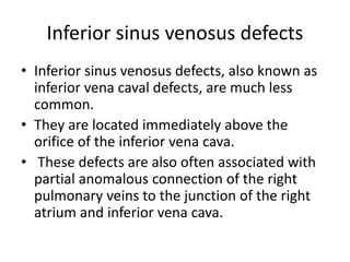 Inferior sinus venosus defects
• Inferior sinus venosus defects, also known as
inferior vena caval defects, are much less
common.
• They are located immediately above the
orifice of the inferior vena cava.
• These defects are also often associated with
partial anomalous connection of the right
pulmonary veins to the junction of the right
atrium and inferior vena cava.
 