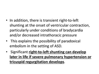 • In addition, there is transient right-to-left
shunting at the onset of ventricular contraction,
particularly under conditions of bradycardia
and/or decreased intrathoracic pressure
• This explains the possibility of paradoxical
embolism in the setting of ASD.
• Significant right-to-left shunting can develop
later in life if severe pulmonary hypertension or
tricuspid regurgitation develops.
 