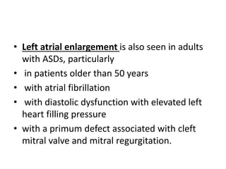 • Left atrial enlargement is also seen in adults
with ASDs, particularly
• in patients older than 50 years
• with atrial fibrillation
• with diastolic dysfunction with elevated left
heart filling pressure
• with a primum defect associated with cleft
mitral valve and mitral regurgitation.
 