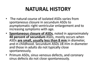 NATURAL HISTORY
• The natural course of isolated ASDs varies from
spontaneous closure in secundum ASDs to
asymptomatic right ventricular enlargement and to
increasing symptoms with age.
• Spontaneous closure of ASDs, noted in approximately
40 percent of secundum ASDs, mostly occurs when
ASDs are small, usually less than 8 mm in diameter,
and in childhood. Secundum ASDs ≥8 mm in diameter
and those in adults do not typically close
spontaneously.
• Primum ASDs, sinus venosus defects, and coronary
sinus defects do not close spontaneously.
 