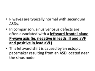 • P waves are typically normal with secundum
ASDs.
• In comparison, sinus venosus defects are
often associated with a leftward frontal plane
P-wave axis (ie, negative in leads III and aVF
and positive in lead aVL)
• This leftward shift is caused by an ectopic
pacemaker resulting from an ASD located near
the sinus node.
 