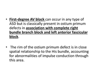 • First-degree AV block can occur in any type of
ASD but is classically present in ostium primum
defects in association with complete right
bundle branch block and left anterior fascicular
block.
• The rim of the ostium primum defect is in close
spatial relationship to the His bundle, accounting
for abnormalities of impulse conduction through
this area.
 