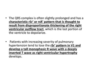 • The QRS complex is often slightly prolonged and has a
characteristic rSr' or rsR' pattern that is thought to
result from disproportionate thickening of the right
ventricular outflow tract, which is the last portion of
the ventricle to depolarize.
• Patients with increasing severity of pulmonary
hypertension tend to lose the rSr' pattern in V1 and
develop a tall monophasic R wave with a deeply
inverted T wave as right ventricular hypertrophy
develops.
 
