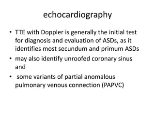 echocardiography
• TTE with Doppler is generally the initial test
for diagnosis and evaluation of ASDs, as it
identifies most secundum and primum ASDs
• may also identify unroofed coronary sinus
and
• some variants of partial anomalous
pulmonary venous connection (PAPVC)
 