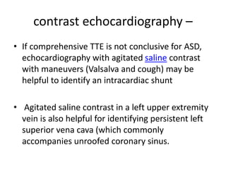contrast echocardiography –
• If comprehensive TTE is not conclusive for ASD,
echocardiography with agitated saline contrast
with maneuvers (Valsalva and cough) may be
helpful to identify an intracardiac shunt
• Agitated saline contrast in a left upper extremity
vein is also helpful for identifying persistent left
superior vena cava (which commonly
accompanies unroofed coronary sinus.
 
