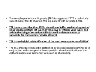 • Transesophageal echocardiography (TEE) is suggested if TTE is technically
suboptimal or fails to show an ASD in a patient with suspected ASD.
• TEE is more sensitive than TTE in detection of ASDs, enables diagnosis of
sinus venosus defects (of superior vena cava or inferior vena type), and
aids in the sizing of secundum ASDs (as well as determination of
suitability for transcatheter device closure)
• TEE is also helpful in identification of the most common forms of PAPVC.
• The TEE procedure should be performed by an experienced examiner or in
conjunction with a congenital heart specialist since identification of the
ASD and anomalous pulmonary veins can be challenging.
 