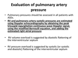 Evaluation of pulmonary artery
pressure
• Pulmonary pressures should be assessed in all patients with
ASDs.
• RV and pulmonary artery systolic pressures are estimated
using Doppler echocardiography by obtaining the peak
tricuspid regurgitation continuous-wave Doppler signal,
using the modified Bernoulli equation, and adding the
estimated right atrial pressure
• RV volume overload is suggested by diastolic flattening of
the interventricular septum
• RV pressure overload is suggested by systolic (or systolic
and diastolic) flattening of the interventricular septum
 