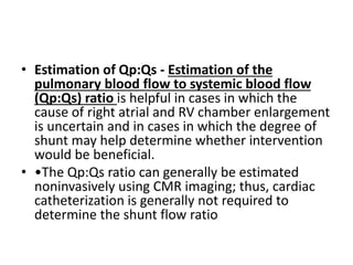• Estimation of Qp:Qs - Estimation of the
pulmonary blood flow to systemic blood flow
(Qp:Qs) ratio is helpful in cases in which the
cause of right atrial and RV chamber enlargement
is uncertain and in cases in which the degree of
shunt may help determine whether intervention
would be beneficial.
• •The Qp:Qs ratio can generally be estimated
noninvasively using CMR imaging; thus, cardiac
catheterization is generally not required to
determine the shunt flow ratio
 