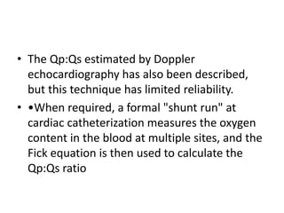 • The Qp:Qs estimated by Doppler
echocardiography has also been described,
but this technique has limited reliability.
• •When required, a formal "shunt run" at
cardiac catheterization measures the oxygen
content in the blood at multiple sites, and the
Fick equation is then used to calculate the
Qp:Qs ratio
 