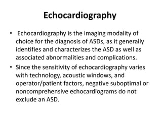 Echocardiography
• Echocardiography is the imaging modality of
choice for the diagnosis of ASDs, as it generally
identifies and characterizes the ASD as well as
associated abnormalities and complications.
• Since the sensitivity of echocardiography varies
with technology, acoustic windows, and
operator/patient factors, negative suboptimal or
noncomprehensive echocardiograms do not
exclude an ASD.
 