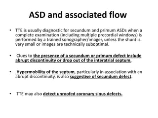 ASD and associated flow
• TTE is usually diagnostic for secundum and primum ASDs when a
complete examination (including multiple precordial windows) is
performed by a trained sonographer/imager, unless the shunt is
very small or images are technically suboptimal.
• Clues to the presence of a secundum or primum defect include
abrupt discontinuity or drop out of the interatrial septum.
• Hypermobility of the septum, particularly in association with an
abrupt discontinuity, is also suggestive of secundum defect.
• TTE may also detect unroofed coronary sinus defects.
 
