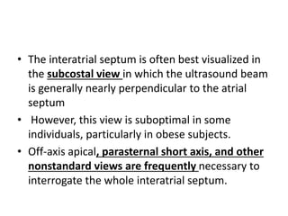 • The interatrial septum is often best visualized in
the subcostal view in which the ultrasound beam
is generally nearly perpendicular to the atrial
septum
• However, this view is suboptimal in some
individuals, particularly in obese subjects.
• Off-axis apical, parasternal short axis, and other
nonstandard views are frequently necessary to
interrogate the whole interatrial septum.
 