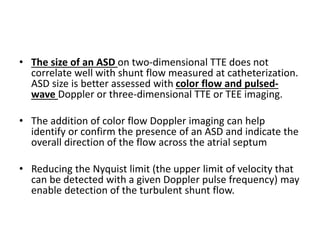 • The size of an ASD on two-dimensional TTE does not
correlate well with shunt flow measured at catheterization.
ASD size is better assessed with color flow and pulsed-
wave Doppler or three-dimensional TTE or TEE imaging.
• The addition of color flow Doppler imaging can help
identify or confirm the presence of an ASD and indicate the
overall direction of the flow across the atrial septum
• Reducing the Nyquist limit (the upper limit of velocity that
can be detected with a given Doppler pulse frequency) may
enable detection of the turbulent shunt flow.
 