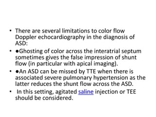 • There are several limitations to color flow
Doppler echocardiography in the diagnosis of
ASD:
• ●Ghosting of color across the interatrial septum
sometimes gives the false impression of shunt
flow (in particular with apical imaging).
• ●An ASD can be missed by TTE when there is
associated severe pulmonary hypertension as the
latter reduces the shunt flow across the ASD.
• In this setting, agitated saline injection or TEE
should be considered.
 