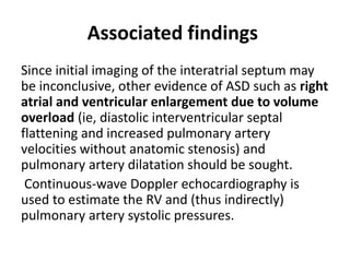 Associated findings
Since initial imaging of the interatrial septum may
be inconclusive, other evidence of ASD such as right
atrial and ventricular enlargement due to volume
overload (ie, diastolic interventricular septal
flattening and increased pulmonary artery
velocities without anatomic stenosis) and
pulmonary artery dilatation should be sought.
Continuous-wave Doppler echocardiography is
used to estimate the RV and (thus indirectly)
pulmonary artery systolic pressures.
 