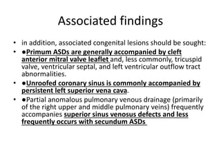 Associated findings
• in addition, associated congenital lesions should be sought:
• ●Primum ASDs are generally accompanied by cleft
anterior mitral valve leaflet and, less commonly, tricuspid
valve, ventricular septal, and left ventricular outflow tract
abnormalities.
• ●Unroofed coronary sinus is commonly accompanied by
persistent left superior vena cava.
• ●Partial anomalous pulmonary venous drainage (primarily
of the right upper and middle pulmonary veins) frequently
accompanies superior sinus venosus defects and less
frequently occurs with secundum ASDs
 