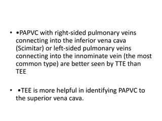 • •PAPVC with right-sided pulmonary veins
connecting into the inferior vena cava
(Scimitar) or left-sided pulmonary veins
connecting into the innominate vein (the most
common type) are better seen by TTE than
TEE
• •TEE is more helpful in identifying PAPVC to
the superior vena cava.
 