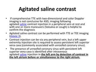 Agitated saline contrast
• If comprehensive TTE with two-dimensional and color Doppler
imaging is not conclusive for ASD, imaging following
agitated saline contrast injection in a peripheral vein at rest and
with one or more maneuvers (Valsalva or cough) is helpful to
confirm the diagnosis
• Agitated saline contrast can be performed with TTE or TEE imaging
(movie 3).
• Contrast injection can be via any peripheral vein, but a left upper
extremity injection site is required to assess persistent left superior
vena cava (commonly associated with unroofed coronary sinus).
• The presence of unroofed coronary sinus with persistent left
superior vena cava is identified after intravenous
agitated saline injection in the left arm by detection of contrast in
the left atrium before or simultaneous to the right atrium.
 