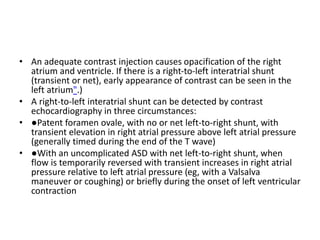 • An adequate contrast injection causes opacification of the right
atrium and ventricle. If there is a right-to-left interatrial shunt
(transient or net), early appearance of contrast can be seen in the
left atrium".)
• A right-to-left interatrial shunt can be detected by contrast
echocardiography in three circumstances:
• ●Patent foramen ovale, with no or net left-to-right shunt, with
transient elevation in right atrial pressure above left atrial pressure
(generally timed during the end of the T wave)
• ●With an uncomplicated ASD with net left-to-right shunt, when
flow is temporarily reversed with transient increases in right atrial
pressure relative to left atrial pressure (eg, with a Valsalva
maneuver or coughing) or briefly during the onset of left ventricular
contraction
 