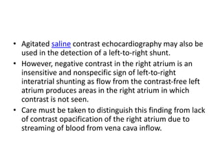 • Agitated saline contrast echocardiography may also be
used in the detection of a left-to-right shunt.
• However, negative contrast in the right atrium is an
insensitive and nonspecific sign of left-to-right
interatrial shunting as flow from the contrast-free left
atrium produces areas in the right atrium in which
contrast is not seen.
• Care must be taken to distinguish this finding from lack
of contrast opacification of the right atrium due to
streaming of blood from vena cava inflow.
 