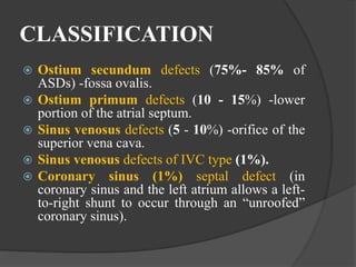 CLASSIFICATION
 Ostium secundum defects (75%- 85% of
ASDs) -fossa ovalis.
 Ostium primum defects (10 - 15%) -lower
portion of the atrial septum.
 Sinus venosus defects (5 - 10%) -orifice of the
superior vena cava.
 Sinus venosus defects of IVC type (1%).
 Coronary sinus (1%) septal defect (in
coronary sinus and the left atrium allows a left-
to-right shunt to occur through an “unroofed”
coronary sinus).
 