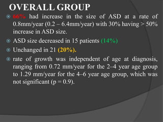 OVERALL GROUP
 66% had increase in the size of ASD at a rate of
0.8mm/year (0.2 – 6.4mm/year) with 30% having > 50%
increase in ASD size.
 ASD size decreased in 15 patients (14%)
 Unchanged in 21 (20%).
 rate of growth was independent of age at diagnosis,
ranging from 0.72 mm/year for the 2–4 year age group
to 1.29 mm/year for the 4–6 year age group, which was
not significant (p = 0.9).
 