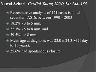Nawal Azhari. Cardiol Young 2004; 14: 148–155
 Retrospective analysis of 121 cases isolated
secundum ASDs between 1990 – 2003
 18.2% - 3 to 5 mm,
 22.3% - 5 to 8 mm, and
 59.5% - > 8 mm
 Mean age at diagnosis was 23.0 ± 24.3 M (1 day
to 11 years).
 25.6% had spontaneous closure
 