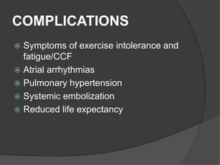 COMPLICATIONS
 Symptoms of exercise intolerance and
fatigue/CCF
 Atrial arrhythmias
 Pulmonary hypertension
 Systemic embolization
 Reduced life expectancy
 