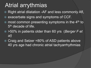 Atrial arrythmias
 Right atrial dilatation -AF and less commonly Afl,
 exacerbate signs and symptoms of CCF.
 most common presenting symptoms in the 4th to
5th decade of life.
 >50% in patients older than 60 yrs (Berger F et
al)
 Craig and Selzer =80% of ASD patients above
40 yrs age had chronic atrial tachyarrhythmias
 