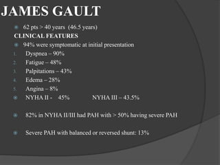 JAMES GAULT
 62 pts > 40 years (46.5 years)
CLINICAL FEATURES
 94% were symptomatic at initial presentation
1. Dyspnea – 90%
2. Fatigue – 48%
3. Palpitations – 43%
4. Edema – 28%
5. Angina – 8%
 NYHA II - 45% NYHA III – 43.5%
 82% in NYHA II/III had PAH with > 50% having severe PAH
 Severe PAH with balanced or reversed shunt: 13%
 