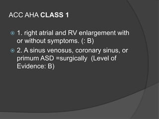 ACC AHA CLASS 1
 1. right atrial and RV enlargement with
or without symptoms. (: B)
 2. A sinus venosus, coronary sinus, or
primum ASD =surgically (Level of
Evidence: B)
 