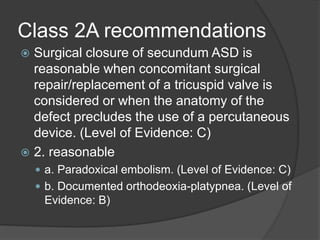 Class 2A recommendations
 Surgical closure of secundum ASD is
reasonable when concomitant surgical
repair/replacement of a tricuspid valve is
considered or when the anatomy of the
defect precludes the use of a percutaneous
device. (Level of Evidence: C)
 2. reasonable
 a. Paradoxical embolism. (Level of Evidence: C)
 b. Documented orthodeoxia-platypnea. (Level of
Evidence: B)
 