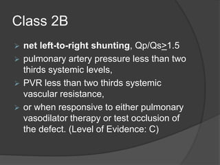 Class 2B
 net left-to-right shunting, Qp/Qs>1.5
 pulmonary artery pressure less than two
thirds systemic levels,
 PVR less than two thirds systemic
vascular resistance,
 or when responsive to either pulmonary
vasodilator therapy or test occlusion of
the defect. (Level of Evidence: C)
 