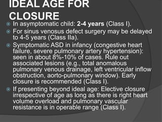 IDEAL AGE FOR
CLOSURE
 In asymptomatic child: 2-4 years (Class I).
 For sinus venosus defect surgery may be delayed
to 4-5 years (Class IIa).
 Symptomatic ASD in infancy (congestive heart
failure, severe pulmonary artery hypertension):
seen in about 8%-10% of cases. Rule out
associated lesions (e.g., total anomalous
pulmonary venous drainage, left ventricular inflow
obstruction, aorto-pulmonary window). Early
closure is recommended (Class I).
 If presenting beyond ideal age: Elective closure
irrespective of age as long as there is right heart
volume overload and pulmonary vascular
resistance is in operable range (Class I).
 