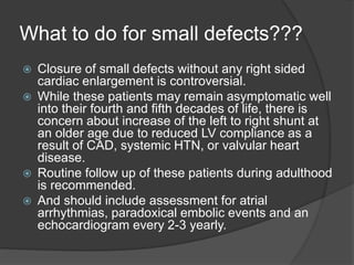 What to do for small defects???
 Closure of small defects without any right sided
cardiac enlargement is controversial.
 While these patients may remain asymptomatic well
into their fourth and fifth decades of life, there is
concern about increase of the left to right shunt at
an older age due to reduced LV compliance as a
result of CAD, systemic HTN, or valvular heart
disease.
 Routine follow up of these patients during adulthood
is recommended.
 And should include assessment for atrial
arrhythmias, paradoxical embolic events and an
echocardiogram every 2-3 yearly.
 
