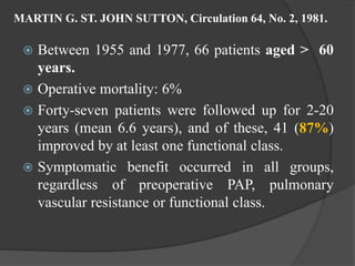 MARTIN G. ST. JOHN SUTTON, Circulation 64, No. 2, 1981.
 Between 1955 and 1977, 66 patients aged > 60
years.
 Operative mortality: 6%
 Forty-seven patients were followed up for 2-20
years (mean 6.6 years), and of these, 41 (87%)
improved by at least one functional class.
 Symptomatic benefit occurred in all groups,
regardless of preoperative PAP, pulmonary
vascular resistance or functional class.
 