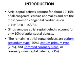INTRODUCTIONAtrialseptal defects account for about 10-15% of all congenital cardiac anomalies and are the most common congenital cardiac lesion presenting in adults.Sinus venosusatrialseptal defects account for only 10% of atrialseptal defects. The remaining atrialseptal defects are ostiumsecundum type (70%), ostiumprimum type (20%), and unroofed coronary sinus, or coronary sinus septal defects, (<1%). 