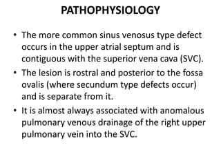 PATHOPHYSIOLOGYThe more common sinus venosus type defect occurs in the upper atrial septum and is contiguous with the superior vena cava (SVC). The lesion is rostral and posterior to the fossaovalis (where secundum type defects occur) and is separate from it. It is almost always associated with anomalous pulmonary venous drainage of the right upper pulmonary vein into the SVC.