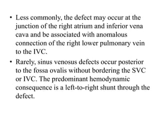 Less commonly, the defect may occur at the junction of the right atrium and inferior vena cava and be associated with anomalous connection of the right lower pulmonary vein to the IVC. Rarely, sinus venosus defects occur posterior to the fossaovalis without bordering the SVC or IVC. The predominant hemodynamic consequence is a left-to-right shunt through the defect.