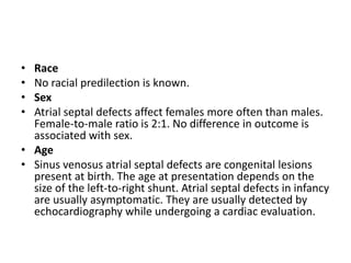 RaceNo racial predilection is known.SexAtrialseptal defects affect females more often than males. Female-to-male ratio is 2:1. No difference in outcome is associated with sex.AgeSinus venosusatrialseptal defects are congenital lesions present at birth. The age at presentation depends on the size of the left-to-right shunt. Atrialseptal defects in infancy are usually asymptomatic. They are usually detected by echocardiography while undergoing a cardiac evaluation.