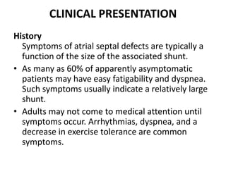 CLINICAL PRESENTATIONHistorySymptoms of atrialseptal defects are typically a function of the size of the associated shunt.As many as 60% of apparently asymptomatic patients may have easy fatigability and dyspnea. Such symptoms usually indicate a relatively large shunt.Adults may not come to medical attention until symptoms occur. Arrhythmias, dyspnea, and a decrease in exercise tolerance are common symptoms.